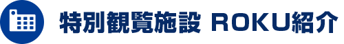 特別観覧施設 ROKU紹介